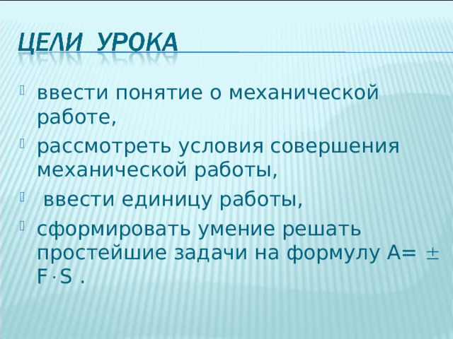 ввести понятие о механической работе, рассмотреть условия совершения механической работы,  ввести единицу работы, сформировать умение решать простейшие задачи на формулу А=   F  S . 