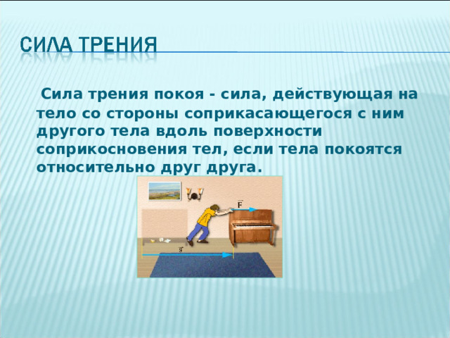  Сила трения покоя - сила, действующая на тело со стороны соприкасающегося с ним другого тела вдоль поверхности соприкосновения тел, если тела покоятся относительно друг друга.   
