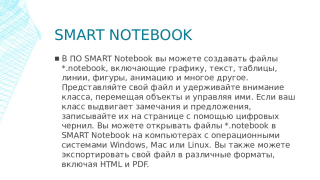 Smart notebook В ПО SMART Notebook вы можете создавать файлы *.notebook, включающие графику, текст, таблицы, линии, фигуры, анимацию и многое другое. Представляйте свой файл и удерживайте внимание класса, перемещая объекты и управляя ими. Если ваш класс выдвигает замечания и предложения, записывайте их на странице с помощью цифровых чернил. Вы можете открывать файлы *.notebook в SMART Notebook на компьютерах с операционными системами Windows, Mac или Linux. Вы также можете экспортировать свой файл в различные форматы, включая HTML и PDF.  