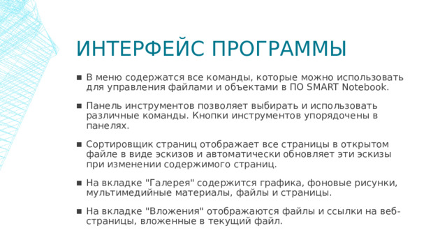 Интерфейс программы В меню содержатся все команды, которые можно использовать для управления файлами и объектами в ПО SMART Notebook. Панель инструментов позволяет выбирать и использовать различные команды. Кнопки инструментов упорядочены в панелях. Сортировщик страниц отображает все страницы в открытом файле в виде эскизов и автоматически обновляет эти эскизы при изменении содержимого страниц. На вкладке 