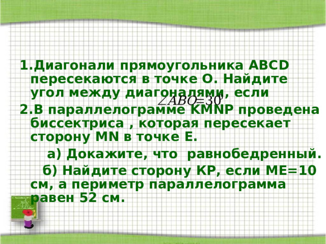 1.Диагонали прямоугольника ABCD пересекаются в точке О. Найдите угол между диагоналями, если 2.В параллелограмме KMNP проведена биссектриса , которая пересекает сторону MN в точке Е.  а) Докажите, что равнобедренный.  б) Найдите сторону КР, если МЕ=10 см, а периметр параллелограмма равен 52 см. 