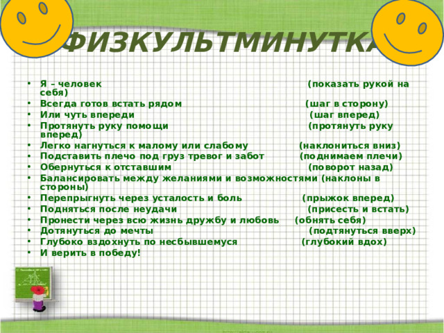 ФИЗКУЛЬТМИНУТКА Я – человек (показать рукой на себя) Всегда готов встать рядом (шаг в сторону) Или чуть впереди (шаг вперед) Протянуть руку помощи (протянуть руку вперед) Легко нагнуться к малому или слабому (наклониться вниз) Подставить плечо под груз тревог и забот (поднимаем плечи) Обернуться к отставшим (поворот назад) Балансировать между желаниями и возможностями (наклоны в стороны) Перепрыгнуть через усталость и боль (прыжок вперед) Подняться после неудачи (присесть и встать) Пронести через всю жизнь дружбу и любовь (обнять себя) Дотянуться до мечты (подтянуться вверх) Глубоко вздохнуть по несбывшемуся (глубокий вдох) И верить в победу! 