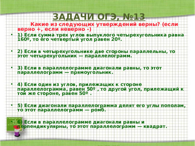   ЗАДАЧИ ОГЭ, №13    Какие из следующих утверждений верны? (если верно +, если неверно -) 1) Если сумма трех углов выпуклого четырехугольника равна 160º, то его четвертый угол равен 20º.  2) Если в четырехугольнике две стороны параллельны, то этот четырехугольник — параллелограмм.  3) Если в параллелограмме диагонали равны, то этот параллелограмм — прямоугольник.  4) Если один из углов, прилежащих к стороне параллелограмма, равен 50º , то другой угол, прилежащий к той же стороне, равен 50º .  5) Если диагонали параллелограмма делят его углы пополам, то этот параллелограмм — ромб.  6) Если в параллелограмме диагонали равны и перпендикулярны, то этот параллелограмм — квадрат. 