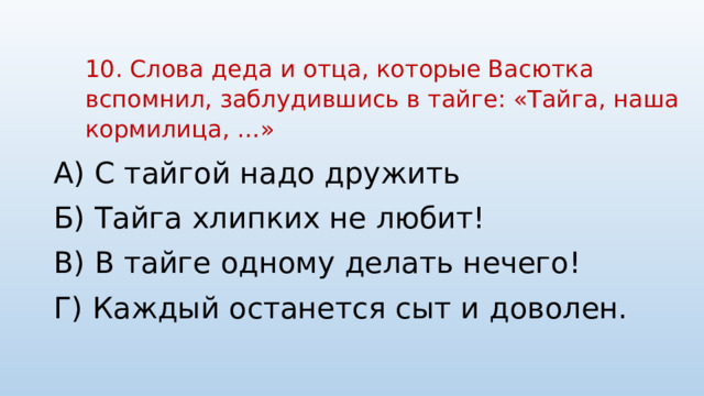 10. Слова деда и отца, которые Васютка вспомнил, заблудившись в тайге: «Тайга, наша кормилица, …»   А) С тайгой надо дружить Б) Тайга хлипких не любит! В) В тайге одному делать нечего! Г) Каждый останется сыт и доволен. 