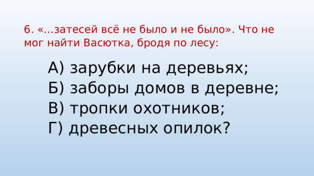 6. «…затесей всё не было и не было». Что не мог найти Васютка, бродя по лесу:   А) зарубки на деревьях; Б) заборы домов в деревне; В) тропки охотников; Г) древесных опилок? 