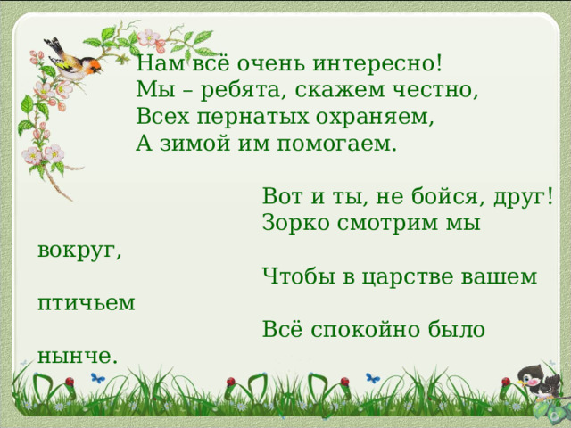       Нам всё очень интересно!  Мы – ребята, скажем честно,  Всех пернатых охраняем,  А зимой им помогаем.     Вот и ты, не бойся, друг!  Зорко смотрим мы вокруг,  Чтобы в царстве вашем птичьем  Всё спокойно было нынче.       