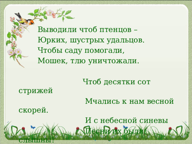  Выводили чтоб птенцов –  Юрких, шустрых удальцов.  Чтобы саду помогали,  Мошек, тлю уничтожали.    Чтоб десятки сот стрижей  Мчались к нам весной скорей.  И с небесной синевы  Песни их были слышны! 