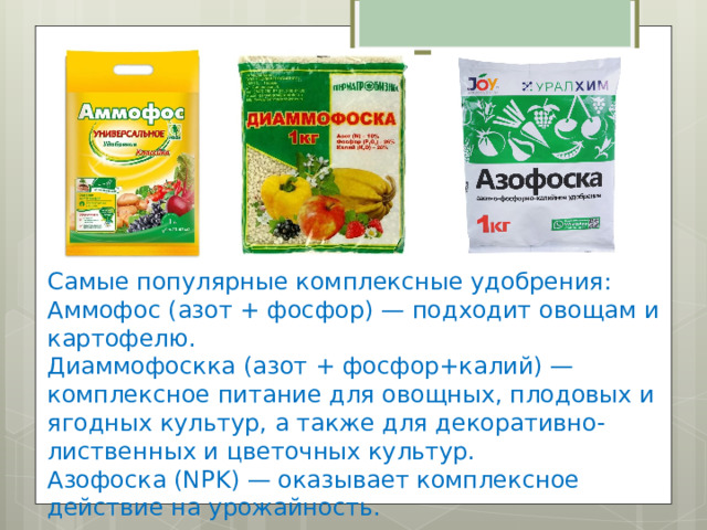 Самые популярные комплексные удобрения: Аммофос (азот + фосфор) — подходит овощам и картофелю. Диаммофоскка (азот + фосфор+калий) — комплексное питание для овощных, плодовых и ягодных культур, а также для декоративно-лиственных и цветочных культур. Азофоска (NPK) — оказывает комплексное действие на урожайность. 