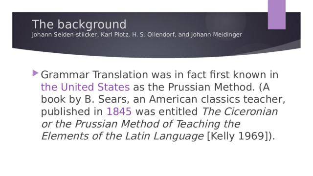 The background  Johann Seiden-stiicker, Karl Plotz, H. S. Ollendorf, and Johann Meidinger   Grammar Translation was in fact first known in the United States as the Prussian Method. (A book by B. Sears, an American classics teacher, published in 1845 was entitled The Ciceronian or the Prussian Method of Teaching the Elements of the Latin Language [Kelly 1969]). 