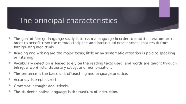 The principal characteristics The goal of foreign language study is to learn a language in order to read its literature or in order to benefit from the mental discipline and intellectual development that result from foreign-language study. Reading and writing are the major focus; little or no systematic attention is paid to speaking or listening. Vocabulary selection is based solely on the reading texts used, and words are taught through bilingual word lists, dictionary study, and memorization. The sentence is the basic unit of teaching and language practice. Accuracy is emphasized. Grammar is taught deductively. The student's native language is the medium of instruction. 