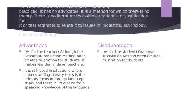 the Grammar-Translation Method is still widely  practiced, it has no advocates. It is a method for which there is no  theory. There is no literature that offers a rationale or justification for  it or that attempts to relate it to issues in linguistics, psychology, or  educational theory. Advantages Disadvantages (As for the teacher) Although the Grammar-Translation Method often creates frustration for students, it makes few demands on teachers. It is still used in situations where understanding literary texts is the primary focus of foreign language study and there is little need for a speaking knowledge of the language. (As for the student) Grammar-Translation Method often creates frustration for students. 