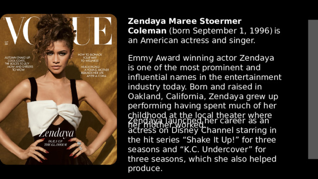 Zendaya Maree Stoermer Coleman  (born September 1, 1996)  is an American actress and singer.  Emmy Award winning actor Zendaya is one of the most prominent and influential names in the entertainment industry today. Born and raised in Oakland, California, Zendaya grew up performing having spent much of her childhood at the local theater where her mother worked.  Zendaya launched her career as an actress on Disney Channel starring in the hit series “Shake It Up!” for three seasons and “K.C. Undercover” for three seasons, which she also helped produce.   