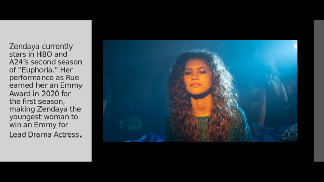 Zendaya currently stars in HBO and A24’s second season of “Euphoria.” Her performance as Rue earned her an Emmy Award in 2020 for the first season, making Zendaya the youngest woman to win an Emmy for Lead Drama Actress . 