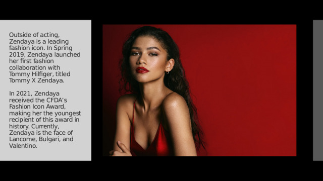 Outside of acting, Zendaya is a leading fashion icon. In Spring 2019, Zendaya launched her first fashion collaboration with Tommy Hilfiger, titled Tommy X Zendaya.   In 2021, Zendaya received the CFDA’s Fashion Icon Award, making her the youngest recipient of this award in history. Currently, Zendaya is the face of Lancome, Bulgari, and Valentino. 