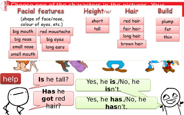 Choose one of the characters in the pictures. Your partner asks you five Yes/No  questions to find who the character is. Fred & Wilma Flintstone Quasimodo & Esmeralda Mickey Mouse & Goofy Obelix & Asterix Is he tall? help Yes, he is ./No, he is n’t. Has he got red hair? Yes, he has ./No, he has n’t. 