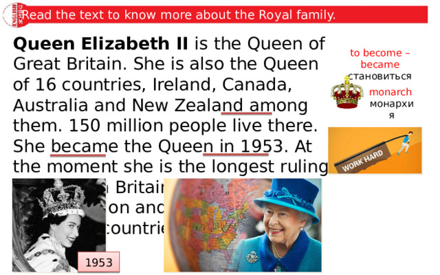 Read the text to know more about the Royal family. Queen Elizabeth II is the Queen of Great Britain. She is also the Queen of 16 countries, Ireland, Canada, Australia and New Zealand among them. 150 million people live there. She became the Queen in 1953. At the moment she is the longest ruling monarch in Britain. She works hard for her nation and has regular visits to foreign countries. to become – became становиться monarch монархия 1953 