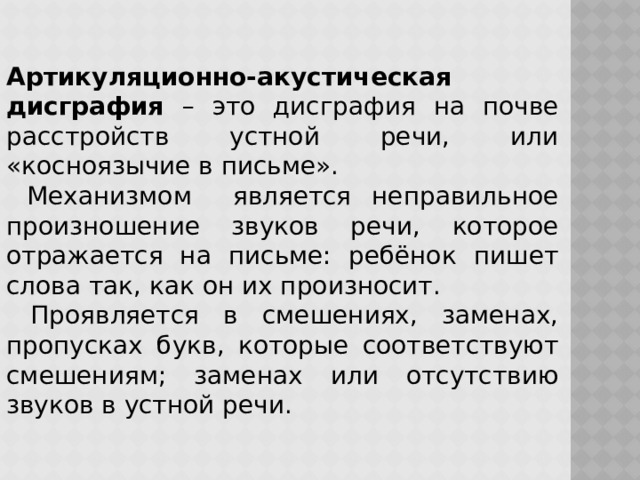 Артикуляционно-акустическая дисграфия – это дисграфия на почве расстройств устной речи, или «косноязычие в письме».  Механизмом является неправильное произношение звуков речи, которое отражается на письме: ребёнок пишет слова так, как он их произносит.  Проявляется в смешениях, заменах, пропусках букв, которые соответствуют смешениям; заменах или отсутствию звуков в устной речи. 