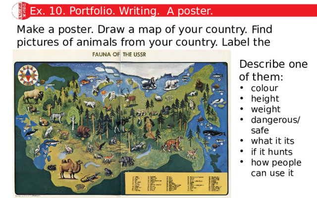 Ex. 10. Portfolio. Writing. A poster. Make a poster. Draw a map of your country. Find pictures of animals from your country. Label the pictures. Describe one of them: colour height weight dangerous/ safe what it its if it hunts how people can use it 
