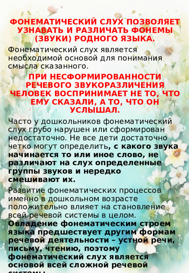 ФОНЕМАТИЧЕСКИЙ СЛУХ ПОЗВОЛЯЕТ УЗНАВАТЬ И РАЗЛИЧАТЬ ФОНЕМЫ (ЗВУКИ) РОДНОГО ЯЗЫКА. Фонематический слух является необходимой основой для понимания смысла сказанного. ПРИ НЕСФОРМИРОВАННОСТИ РЕЧЕВОГО ЗВУКОРАЗЛИЧЕНИЯ ЧЕЛОВЕК ВОСПРИНИМАЕТ НЕ ТО, ЧТО ЕМУ СКАЗАЛИ, А ТО, ЧТО ОН УСЛЫШАЛ. Часто у дошкольников фонематический слух грубо нарушен или сформирован недостаточно. Не все дети достаточно четко могут определить , с какого звука начинается то или иное слово, не различают на слух определенные группы звуков и нередко смешивают их. Развитие фонематических процессов именно в дошкольном возрасте положительно влияет на становление всей речевой системы в целом. Овладение фонематическим строем языка предшествует другим формам речевой деятельности – устной речи, письму, чтению, поэтому фонематический слух является основой всей сложной речевой системы. РАЗВИВАТЬ ФОНЕМАТИЧЕСКОЕ ВОСПРИЯТИЕ МОЖНО С ПОМОЩЬЮ ИГР. 