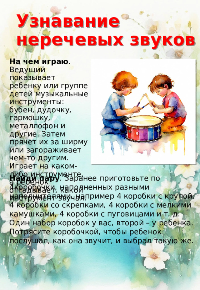 Узнавание неречевых звуков На чем играю . Ведущий показывает ребенку или группе детей музыкальные инструменты: бубен, дудочку, гармошку, металлофон и другие. Затем прячет их за ширму или загораживает чем-то другим. Играет на каком-либо инструменте, а ребенок отгадывает, какой инструмент звучал. Найди пару . Заранее приготовьте по 4коробочки, наполненных разными наполнителями, например 4 коробки с крупой, 4 коробки со скрепками, 4 коробки с мелкими камушками, 4 коробки с пуговицами и т. д. Один набор коробок у вас, второй – у ребенка. Потрясите коробочкой, чтобы ребенок послушал, как она звучит, и выбрал такую же. 