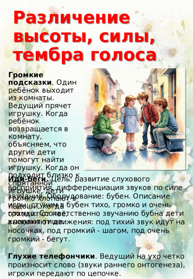 Иди-беги. Цель: развитие слухового восприятия, дифференциация звуков по силе звучания. Оборудование: бубен. Описание игры: стучим в бубен тихо, громко и очень громко. Соответственно звучанию бубна дети выполняют движения: под тихий звук идут на носочках, под громкий - шагом, под очень громкий - бегут. Глухие телефончики . Ведущий на ухо четко произносит слово (звуки раннего онтогенеза), игроки передают по цепочке. Различение высоты, силы, тембра голоса Громкие подсказки . Один ребёнок выходит из комнаты. Ведущий прячет игрушку. Когда ребёнок возвращается в комнату, объясняем, что другие дети помогут найти игрушку. Когда он подходит близко к спрятанной игрушке, дети громко хлопают в ладоши, когда отходит от неё, хлопают тише. 