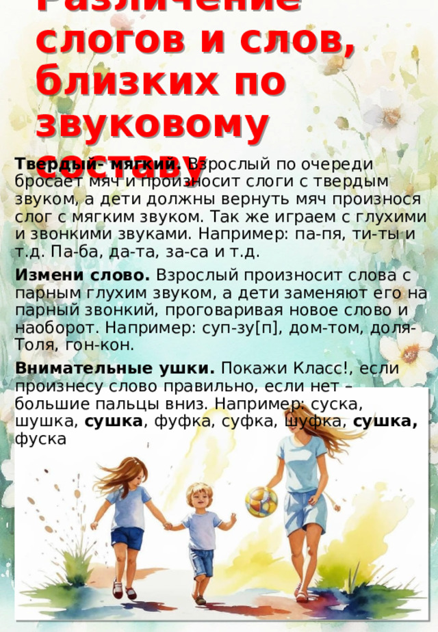 Различение слогов и слов, близких по звуковому составу Твердый- мягкий. Взрослый по очереди бросает мяч и произносит слоги с твердым звуком, а дети должны вернуть мяч произнося слог с мягким звуком. Так же играем с глухими и звонкими звуками. Например: па-пя, ти-ты и т.д. Па-ба, да-та, за-са и т.д. Измени слово. Взрослый произносит слова с парным глухим звуком, а дети заменяют его на парный звонкий, проговаривая новое слово и наоборот. Например: суп-зу[п], дом-том, доля-Толя, гон-кон. Внимательные ушки. Покажи Класс!, если произнесу слово правильно, если нет – большие пальцы вниз. Например: суска, шушка, сушка , фуфка, суфка, шуфка, сушка, фуска 