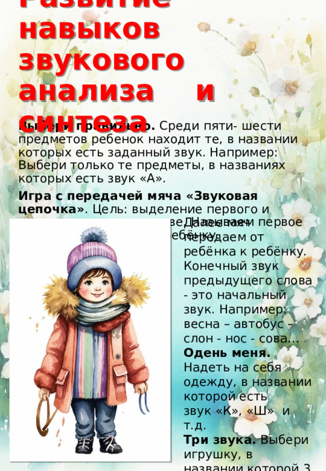 Развитие навыков звукового анализа и синтеза Выбери правильно. Среди пяти- шести предметов ребенок находит те, в названии которых есть заданный звук. Например: Выбери только те предметы, в названиях которых есть звук «А». Игра с передачей мяча «Звуковая цепочка» . Цель: выделение первого и последнего звука в слове. Называем первое слово и передаем мяч ребёнку. Далее мяч передаем от ребёнка к ребёнку. Конечный звук предыдущего слова - это начальный звук. Например: весна – автобус – слон - нос - сова… Одень меня. Надеть на себя одежду, в названии которой есть звук «К», «Ш» и т.д. Три звука. Выбери игрушку, в названии которой 3 звука. Потом игру усложняем доводим до 4,5,6 звуков. 
