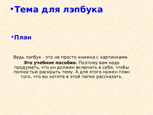 Тема для лэпбука    План    Ведь лэпбук - это не просто книжка с картинками. Это учебное пособие. Поэтому вам надо продумать, что он должен включать в себя, чтобы полностью раскрыть тему.  А для этого нужен план того, что вы хотите в этой папке рассказать.   
