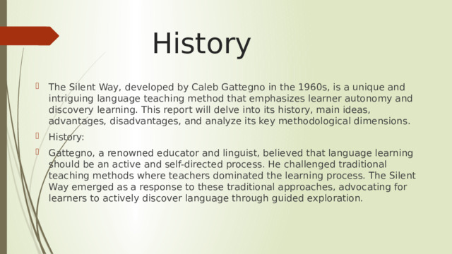 History The Silent Way, developed by Caleb Gattegno in the 1960s, is a unique and intriguing language teaching method that emphasizes learner autonomy and discovery learning. This report will delve into its history, main ideas, advantages, disadvantages, and analyze its key methodological dimensions. History: Gattegno, a renowned educator and linguist, believed that language learning should be an active and self-directed process. He challenged traditional teaching methods where teachers dominated the learning process. The Silent Way emerged as a response to these traditional approaches, advocating for learners to actively discover language through guided exploration. 