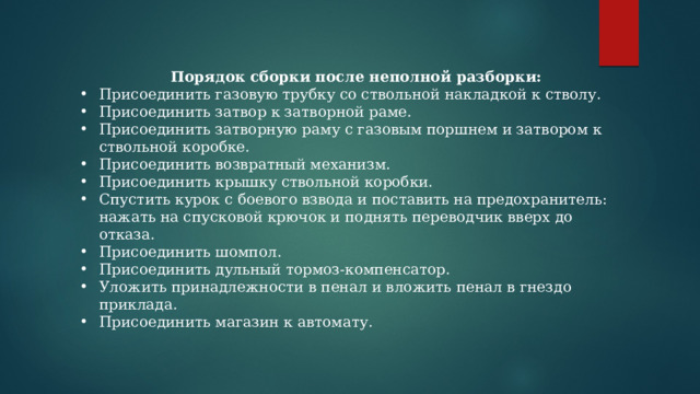 Порядок сборки после неполной разборки: Присоединить газовую трубку со ствольной накладкой к стволу. Присоединить затвор к затворной раме. Присоединить затворную раму с газовым поршнем и затвором к ствольной коробке. Присоединить возвратный механизм. Присоединить крышку ствольной коробки. Спустить курок с боевого взвода и поставить на предохранитель: нажать на спусковой крючок и поднять переводчик вверх до отказа. Присоединить шомпол. Присоединить дульный тормоз-компенсатор. Уложить принадлежности в пенал и вложить пенал в гнездо приклада. Присоединить магазин к автомату. 