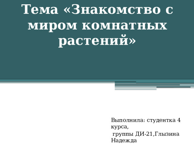 Тема «Знакомство с миром комнатных растений»   Выполнила: студентка 4 курса,  группы ДИ-21,Глызина Надежда 