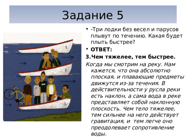 Задание 5 -Три лодки без весел и парусов плывут по течению. Какая будет плыть быстрее? ОТВЕТ: 3.Чем тяжелее, тем быстрее. Когда мы смотрим на реку. Нам кажется, что она абсолютно плоская, и плавающие предметы движутся из-за течения. В действительности у русла реки есть наклон, а сама вода в реке представляет собой наклонную плоскость. Чем тело тяжелее, тем сильнее на него действует гравитация, и тем легче оно преодолевает сопротивление воды. 