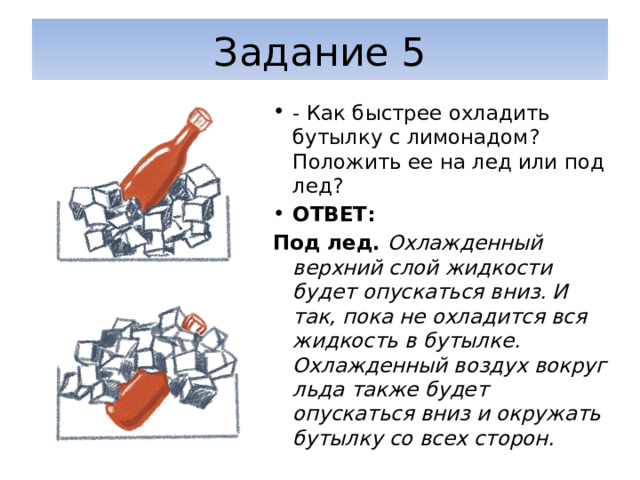 Задание 5 - Как быстрее охладить бутылку с лимонадом? Положить ее на лед или под лед? ОТВЕТ: Под лед. Охлажденный верхний слой жидкости будет опускаться вниз. И так, пока не охладится вся жидкость в бутылке. Охлажденный воздух вокруг льда также будет опускаться вниз и окружать бутылку со всех сторон. 