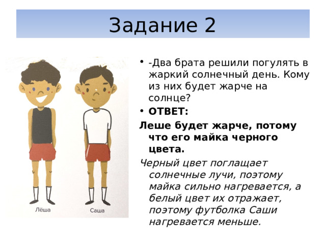 Задание 2 -Два брата решили погулять в жаркий солнечный день. Кому из них будет жарче на солнце? ОТВЕТ: Леше будет жарче, потому что его майка черного цвета. Черный цвет поглащает солнечные лучи, поэтому майка сильно нагревается, а белый цвет их отражает, поэтому футболка Саши нагревается меньше. 