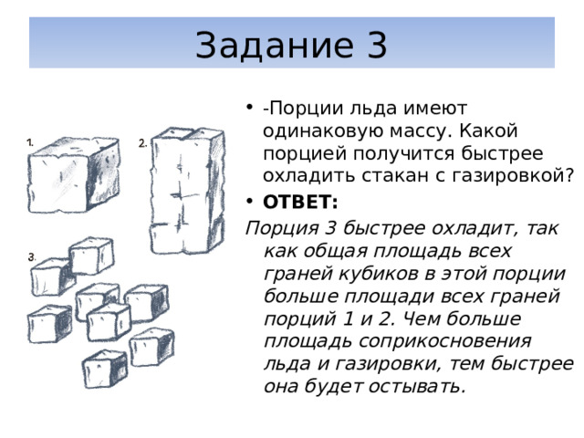 Задание 3 -Порции льда имеют одинаковую массу. Какой порцией получится быстрее охладить стакан с газировкой? ОТВЕТ: Порция 3 быстрее охладит, так как общая площадь всех граней кубиков в этой порции больше площади всех граней порций 1 и 2. Чем больше площадь соприкосновения льда и газировки, тем быстрее она будет остывать. 