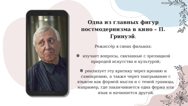 Одна из главных фигур постмодернизма в кино – П. Гринуэй . Режиссёр в своих фильмах:  изучает вопросы, связанные с зрелищной природой искусства и культурой; реализует эту критику через иронию и самоиронию, а также через заигрывание с языком как формой мысли и с темой границы, например, где заканчивается одна форма или язык и начинается другой. 