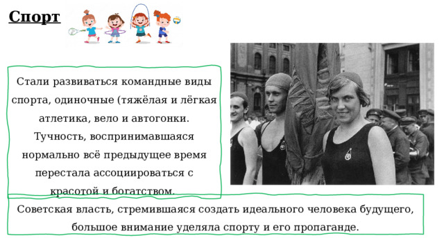 Спорт Стали развиваться командные виды спорта, одиночные (тяжёлая и лёгкая атлетика, вело и автогонки. Тучность, воспринимавшаяся нормально всё предыдущее время перестала ассоциироваться с красотой и богатством. Советская власть, стремившаяся создать идеального человека будущего, большое внимание уделяла спорту и его пропаганде. 