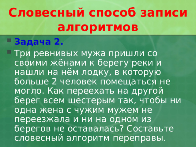Словесный способ записи алгоритмов Задача 2. Три ревнивых мужа пришли со своими жёнами к берегу реки и нашли на нём лодку, в которую больше 2 человек помещаться не могло. Как переехать на другой берег всем шестерым так, чтобы ни одна жена с чужим мужем не переезжала и ни на одном из берегов не оставалась? Составьте словесный алгоритм переправы.  