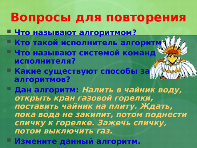 Вопросы для повторения Что называют алгоритмом? Кто такой исполнитель алгоритма? Что называют системой команд исполнителя? Какие существуют способы записи алгоритмов? Дан алгоритм:  Налить в чайник воду, открыть кран газовой горелки, поставить чайник на плиту. Ждать, пока вода не закипит, потом поднести спичку к горелке. Зажечь спичку, потом выключить газ. Измените данный алгоритм.   