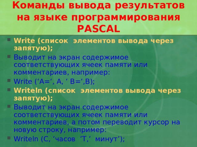 Команды вывода результатов на языке программирования PASCAL Write ( список элементов вывода через запятую ); Выводит на экран содержимое соответствующих ячеек памяти или комментариев, например: Write (‘A=‘, A, ‘ B=‘,B); Writeln ( список элементов вывода через запятую ); Выводит на экран содержимое соответствующих ячеек памяти или комментариев,  а потом переводит курсор на новую строку, например: Writeln (C, ‘ часов ’T,’ минут ’);  