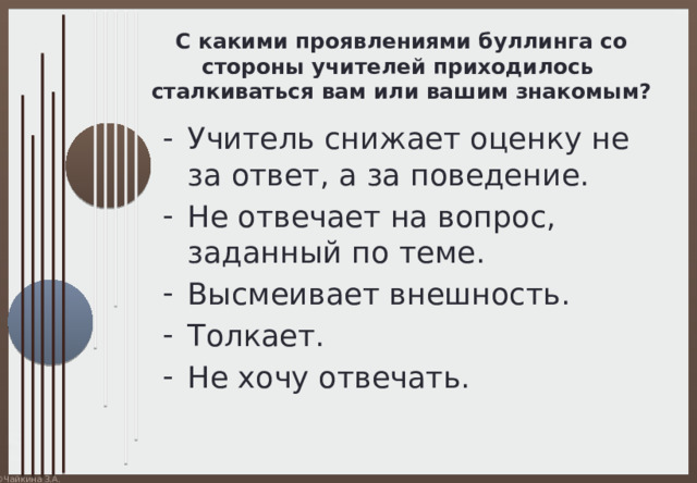 С какими проявлениями буллинга со стороны учителей приходилось сталкиваться вам или вашим знакомым? Учитель снижает оценку не за ответ, а за поведение. Не отвечает на вопрос, заданный по теме. Высмеивает внешность. Толкает. Не хочу отвечать. 