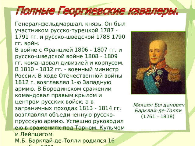 Генерал-фельдмаршал, князь. Он был участником русско-турецкой 1787 - 1791 гг. и русско-шведской 1788 1790 гг. войн. В войне с Францией 1806 - 1807 гг. и русско-шведской войне 1808 - 1809 гг. командовал дивизией и корпусом. В 1810 - 1812 гг. - военный министр России. В ходе Отечественной войны 1812 г. возглавлял 1-ю Западную армию. В Бородинском сражении командовал правым крылом и центром русских войск, а в заграничных походах 1813 - 1814 гг. возглавлял объединенную русско-прусскую армию. Успешно руководил ею в сражениях под Торном, Кульмом и Лейпцигом.  М.Б. Барклай-де-Толли родился 16 декабря 1761 г. Михаил Богданович Барклай-де-Толли 