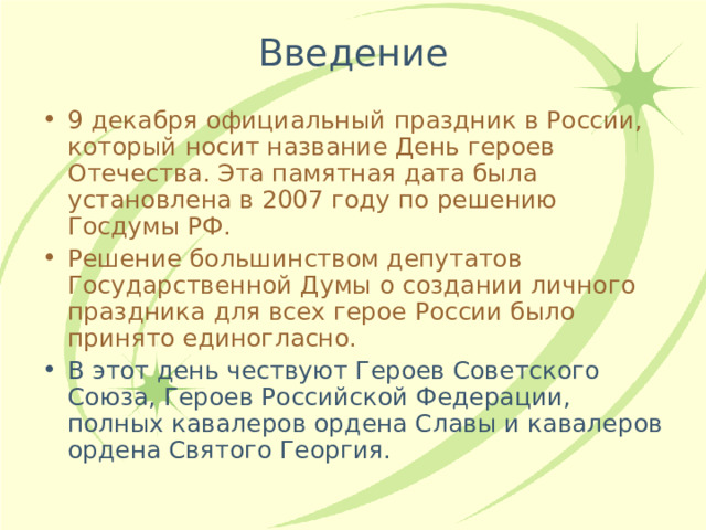 9 декабря официальный праздник в России, который носит название День героев Отечества. Эта памятная дата была установлена в 2007 году по решению Госдумы РФ. Решение большинством депутатов Государственной Думы о создании личного праздника для всех герое России было принято единогласно. В этот день чествуют Героев Советского Союза, Героев Российской Федерации, полных кавалеров ордена Славы и кавалеров ордена Святого Георгия. 