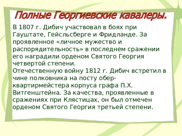 В 1807 г. Дибич участвовал в боях при Гауштате, Гейсльсберге и Фридланде. За проявленное «личное мужество и распорядительность» в последнем сражении его наградили орденом Святого Георгия четвертой степени. Отечественную войну 1812 г. Дибич встретил в чине полковника на посту обер-квартирмейстера корпуса графа П.Х. Витгенштейна. За качества, проявленные в сражениях при Клястицах, он был отмечен орденом Святого Георгия третьей степени. 