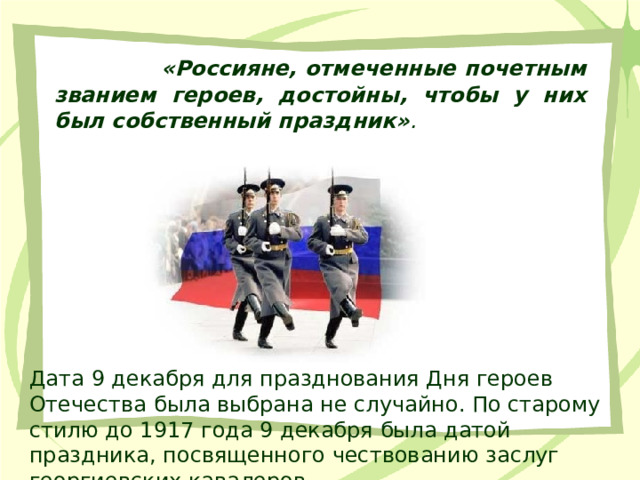  «Россияне, отмеченные почетным званием героев, достойны, чтобы у них был собственный праздник» . Дата 9 декабря для празднования Дня героев Отечества была выбрана не случайно. По старому стилю до 1917 года 9 декабря была датой праздника, посвященного чествованию заслуг георгиевских кавалеров. 