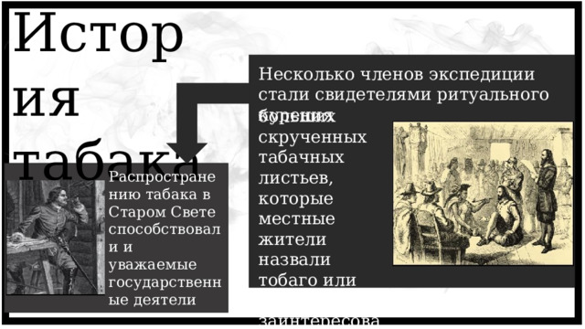 История табака Несколько членов экспедиции стали свидетелями ритуального курения больших скрученных табачных листьев, которые местные жители назвали тобаго или табака, и заинтересовались процессом. Распространению табака в Старом Свете способствовали и уважаемые государственные деятели 2 