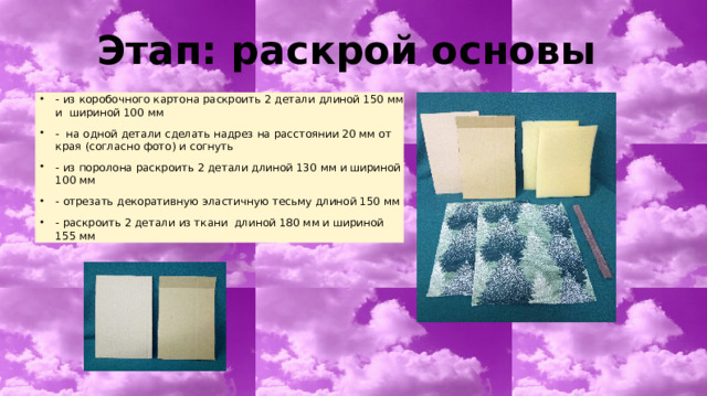 Этап: раскрой основы - из коробочного картона раскроить 2 детали длиной 150 мм и шириной 100 мм - на одной детали сделать надрез на расстоянии 20 мм от края (согласно фото) и согнуть - из поролона раскроить 2 детали длиной 130 мм и шириной 100 мм - отрезать декоративную эластичную тесьму длиной 150 мм - раскроить 2 детали из ткани длиной 180 мм и шириной 155 мм 