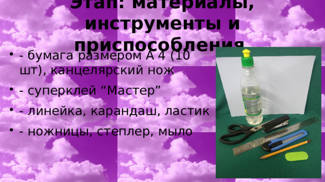 Этап: материалы, инструменты и приспособления - бумага размером А 4 (10 шт), канцелярский нож - суперклей “Мастер” - линейка, карандаш, ластик - ножницы, степлер, мыло 