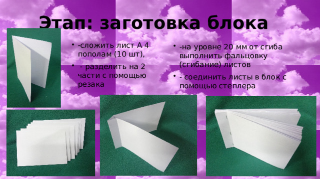 Этап: заготовка блока -сложить лист А 4 пополам (10 шт),  - разделить на 2 части с помощью резака -на уровне 20 мм от сгиба выполнить фальцовку (сгибание) листов - соединить листы в блок с помощью степлера 