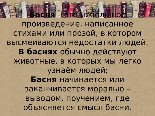 Басня – это небольшое произведение, написанное стихами или прозой, в котором высмеиваются недостатки людей.  В баснях обычно действуют животные, в которых мы легко узнаём людей;  Басня начинается или заканчивается моралью – выводом, поучением, где объясняется смысл басни. 